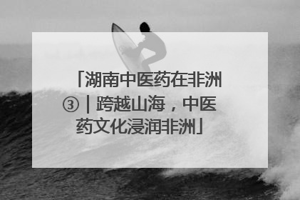 湖南中医药在非洲③｜跨越山海，中医药文化浸润非洲